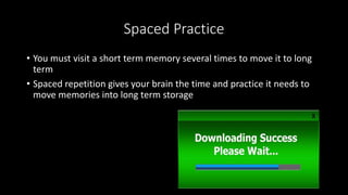 Spaced Practice
• You must visit a short term memory several times to move it to long
term
• Spaced repetition gives your brain the time and practice it needs to
move memories into long term storage
 