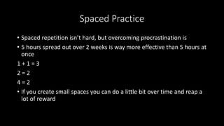 Spaced Practice
• Spaced repetition isn’t hard, but overcoming procrastination is
• 5 hours spread out over 2 weeks is way more effective than 5 hours at
once
1 + 1 = 3
2 = 2
4 = 2
• If you create small spaces you can do a little bit over time and reap a
lot of reward
 
