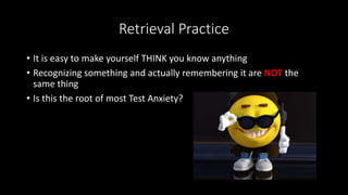 Retrieval Practice
• It is easy to make yourself THINK you know anything
• Recognizing something and actually remembering it are NOT the
same thing
• Is this the root of most Test Anxiety?
 