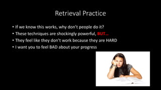Retrieval Practice
• If we know this works, why don’t people do it?
• These techniques are shockingly powerful, BUT…
• They feel like they don’t work because they are HARD
• I want you to feel BAD about your progress
 