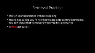 Retrieval Practice
• Stretch your boundaries without snapping
• Neural hooks help you fit new knowledge onto existing knowledge.
You don’t have that framework when you first get started
• It WILL get easier!
 
