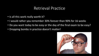 Retrieval Practice
• Is all this work really worth it?
• I would rather you remember 30% forever than 90% for 16 weeks
• Do you want today to be easy or the day of the final exam to be easy?
• Dropping bombs in practice doesn’t matter!
 