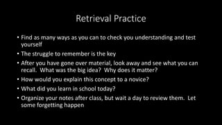 Retrieval Practice
• Find as many ways as you can to check you understanding and test
yourself
• The struggle to remember is the key
• After you have gone over material, look away and see what you can
recall. What was the big idea? Why does it matter?
• How would you explain this concept to a novice?
• What did you learn in school today?
• Organize your notes after class, but wait a day to review them. Let
some forgetting happen
 