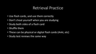 Retrieval Practice
• Use flash cards, and use them correctly
• Don’t cheat yourself when you are studying
• Study both sides of a flash card
• Shuffle them
• These can be physical or digital flash cards (Anki, etc)
• Study test reviews the same way
 