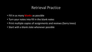 Retrieval Practice
• Fill in as many blanks as possible
• Turn your notes into fill in the blank notes
• Print multiple copies of assignments and reviews (Sorry trees)
• Start with a blank slate whenever possible
 