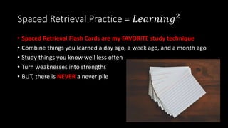 Spaced Retrieval Practice = 𝐿𝑒𝑎𝑟𝑛𝑖𝑛𝑔2
• Spaced Retrieval Flash Cards are my FAVORITE study technique
• Combine things you learned a day ago, a week ago, and a month ago
• Study things you know well less often
• Turn weaknesses into strengths
• BUT, there is NEVER a never pile
 