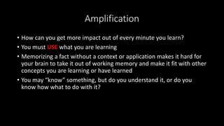 Amplification
• How can you get more impact out of every minute you learn?
• You must USE what you are learning
• Memorizing a fact without a context or application makes it hard for
your brain to take it out of working memory and make it fit with other
concepts you are learning or have learned
• You may “know” something, but do you understand it, or do you
know how what to do with it?
 