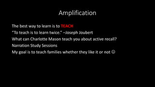 Amplification
The best way to learn is to TEACH
“To teach is to learn twice.” –Joseph Joubert
What can Charlotte Mason teach you about active recall?
Narration Study Sessions
My goal is to teach families whether they like it or not 
 