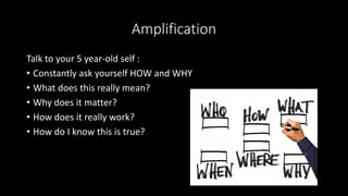 Amplification
Talk to your 5 year-old self :
• Constantly ask yourself HOW and WHY
• What does this really mean?
• Why does it matter?
• How does it really work?
• How do I know this is true?
 