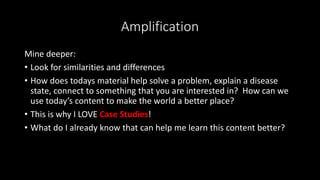 Amplification
Mine deeper:
• Look for similarities and differences
• How does todays material help solve a problem, explain a disease
state, connect to something that you are interested in? How can we
use today’s content to make the world a better place?
• This is why I LOVE Case Studies!
• What do I already know that can help me learn this content better?
 