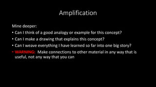 Amplification
Mine deeper:
• Can I think of a good analogy or example for this concept?
• Can I make a drawing that explains this concept?
• Can I weave everything I have learned so far into one big story?
• WARNING: Make connections to other material in any way that is
useful, not any way that you can
 