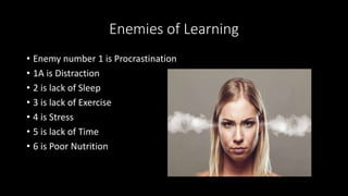 Enemies of Learning
• Enemy number 1 is Procrastination
• 1A is Distraction
• 2 is lack of Sleep
• 3 is lack of Exercise
• 4 is Stress
• 5 is lack of Time
• 6 is Poor Nutrition
 