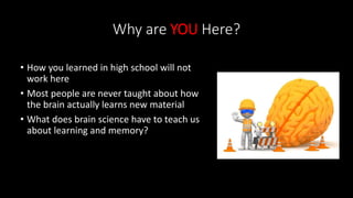 Why are YOU Here?
• How you learned in high school will not
work here
• Most people are never taught about how
the brain actually learns new material
• What does brain science have to teach us
about learning and memory?
 