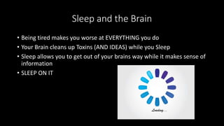 Sleep and the Brain
• Being tired makes you worse at EVERYTHING you do
• Your Brain cleans up Toxins (AND IDEAS) while you Sleep
• Sleep allows you to get out of your brains way while it makes sense of
information
• SLEEP ON IT
 