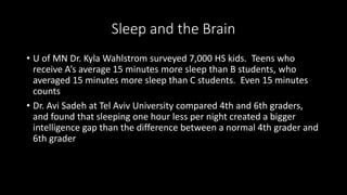 Sleep and the Brain
• U of MN Dr. Kyla Wahlstrom surveyed 7,000 HS kids. Teens who
receive A’s average 15 minutes more sleep than B students, who
averaged 15 minutes more sleep than C students. Even 15 minutes
counts
• Dr. Avi Sadeh at Tel Aviv University compared 4th and 6th graders,
and found that sleeping one hour less per night created a bigger
intelligence gap than the difference between a normal 4th grader and
6th grader
 