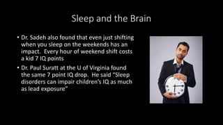 Sleep and the Brain
• Dr. Sadeh also found that even just shifting
when you sleep on the weekends has an
impact. Every hour of weekend shift costs
a kid 7 IQ points
• Dr. Paul Suratt at the U of Virginia found
the same 7 point IQ drop. He said “Sleep
disorders can impair children’s IQ as much
as lead exposure”
 