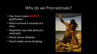 Why do we Procrastinate?
• Your brain craves INSTANT
gratification
• Goal is survival 5 seconds at a
time
• Dopamine says seek pleasure,
avoid pain
• Donut versus Diabetes
• Social media versus Studying
 