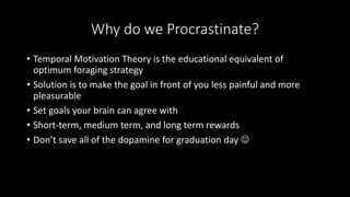 Why do we Procrastinate?
• Temporal Motivation Theory is the educational equivalent of
optimum foraging strategy
• Solution is to make the goal in front of you less painful and more
pleasurable
• Set goals your brain can agree with
• Short-term, medium term, and long term rewards
• Don’t save all of the dopamine for graduation day 
 