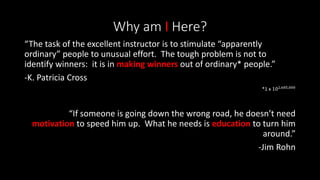 Why am I Here?
“The task of the excellent instructor is to stimulate “apparently
ordinary” people to unusual effort. The tough problem is not to
identify winners: it is in making winners out of ordinary* people.”
-K. Patricia Cross
*1 x 102,685,000
“If someone is going down the wrong road, he doesn’t need
motivation to speed him up. What he needs is education to turn him
around.”
-Jim Rohn
 