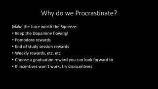 Why do we Procrastinate?
Make the Juice worth the Squeeze:
• Keep the Dopamine flowing!
• Pomodoro rewards
• End of study session rewards
• Weekly rewards, etc, etc
• Choose a graduation reward you can look forward to
• If incentives won’t work, try disincentives
 