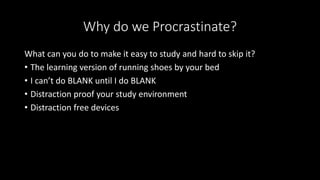 Why do we Procrastinate?
What can you do to make it easy to study and hard to skip it?
• The learning version of running shoes by your bed
• I can’t do BLANK until I do BLANK
• Distraction proof your study environment
• Distraction free devices
 