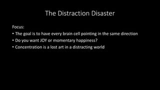 The Distraction Disaster
Focus:
• The goal is to have every brain cell pointing in the same direction
• Do you want JOY or momentary happiness?
• Concentration is a lost art in a distracting world
 