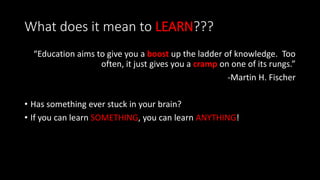 What does it mean to LEARN???
“Education aims to give you a boost up the ladder of knowledge. Too
often, it just gives you a cramp on one of its rungs.”
-Martin H. Fischer
• Has something ever stuck in your brain?
• If you can learn SOMETHING, you can learn ANYTHING!
 