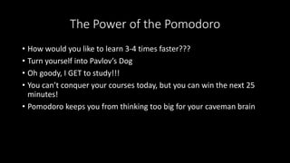The Power of the Pomodoro
• How would you like to learn 3-4 times faster???
• Turn yourself into Pavlov’s Dog
• Oh goody, I GET to study!!!
• You can’t conquer your courses today, but you can win the next 25
minutes!
• Pomodoro keeps you from thinking too big for your caveman brain
 