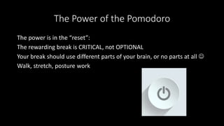 The Power of the Pomodoro
The power is in the “reset”:
The rewarding break is CRITICAL, not OPTIONAL
Your break should use different parts of your brain, or no parts at all 
Walk, stretch, posture work
 