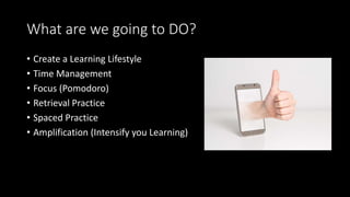 What are we going to DO?
• Create a Learning Lifestyle
• Time Management
• Focus (Pomodoro)
• Retrieval Practice
• Spaced Practice
• Amplification (Intensify you Learning)
 