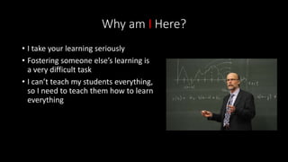 Why am I Here?
• I take your learning seriously
• Fostering someone else’s learning is
a very difficult task
• I can’t teach my students everything,
so I need to teach them how to learn
everything
 