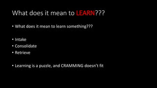 What does it mean to LEARN???
• What does it mean to learn something???
• Intake
• Consolidate
• Retrieve
• Learning is a puzzle, and CRAMMING doesn’t fit
 