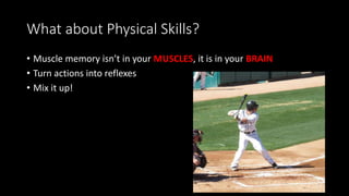 What about Physical Skills?
• Muscle memory isn’t in your MUSCLES, it is in your BRAIN
• Turn actions into reflexes
• Mix it up!
 