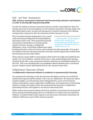 Self- and peer-assessment is planned and structured by educator and students
in order to develop life-long learning skills.

In order for students to become autonomous learners and take responsibility for their own
learning, they need to be encouraged to use self- and peer-assessment. Dunning, Heath, and
Suls (2004) observe that ―accurate self-assessment is crucial for education to be a lifelong
enterprise that continues far after the student has left the classroom‖ (p. 85).
This is not about students grading their own or peers’
work, but about providing and receiving feedback to        “… „Metacognition‟- [is] the ability to
help improve their work. ―Peer-assessment [and self-       monitor one‟s current level of
assessment] is interpreted as a learning activity,         understanding and decide when it is
instead of merely a scoring or ranking tool‖               not adequate” (Bransford, Brown, &
                                                           Cocking, 2000, p. 47).
(Sluijsmans, 2002). It also helps students learn which
learning tactic does or does not work in a given situation for them personally. If our goal is
for students to become autonomous learners, then they need the opportunity to think about
their learning and assess their efforts.
These practices require skills in metacognition which need to be taught and modeled by the
teacher. For it to be effective, students need to have a clear understanding of the learning
intention for the self- or peer-assessment and know what they are specifically looking for in
the work. This is not something that is accomplished without planning and is a structured
process. Teachers need to help students learn to self- and peer-assess work.



A collaborative classroom climate is conducive to assessment for learning.

For assessment for learning to work, the classroom atmosphere must be one in which the
student feels respected and the teacher’s role is one as a collaborator. The classroom culture
should exemplify a non-threatening culture distinguished by a sense of trust between
teachers and students, respect, appreciation of differences, and transparency in the learning
objectives. Ideally, all members of the class understand that learning is a collaborative
partnership and they work together to see that all continuously learn.
While evidence from research indicates that all six attributes of assessment for learning will
lead to increased student learning, there is no indication as to which is the most important
attribute. As teachers build in their capacity to use the process of formative assessment, all
attributes will become a part of their classroom practice.
 