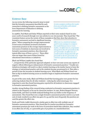 As you review the following research, keep in mind
that the formative assessment described by each              A meta-analysis combines the results
researcher is defining formative assessment as the           from several studies with related
Iowa Department of Education is defining                     research hypotheses.
assessment for learning.
In 1998(b), Paul Black and Dylan Wiliam reported on their meta-analysis based on nine
years worth of research through over 250 articles in over 160 journals. They found that ―The
consistent feature across the variety of these examples is that they show that attention to
formative assessment can lead to significant learning
gains.‖ When comparing the average improvements            Effect size is a statistical analysis
in test scores of students involved in formative           used in meta-analyses to compare
                                                           the results between two or more
assessment practices to the average improvements in
                                                           studies. An effect size of .4 represents
test scores of students in classrooms not involved in
                                                           change from the 16th percentile to the
formative assessment practices, they discovered            32nd percentile. An effect size of .7
typical effect sizes of from 0.4 to 0.7. These effect      would result in change from the 35th
sizes are larger than most of those found for              percentile to the 61st percentile on a
educational interventions or initiatives.                  criterion-referenced standardized
                                                             test.
Black and Wiliam (1998a) also found that
―…irrespectively of the particular approach adopted, we have not come across any reports of
negative effects following an enhancement of formative assessment practices.‖ Usually new
initiatives/strategies will result in a dip in student learning as the teacher learns to hone the
strategy or instructional practice and as the students become accustomed to it. Then after a
period of time the increases in student learning occur. What Black and Wiliam found was
that no dip in student learning occurs as teachers begin to implement formative assessment
practices.
As part of the same study, Black and Wiliam found that learning gains were greater for low
achieving students than for all other students— reducing the achievement gap. It is
important to note they found learning gains reported for all students in classrooms engaged
in formative assessment practices.
Another strong finding of the research being conducted on formative assessment practices is
related to the frequency of its use by classroom teachers. In 1991, Robert Bangert-Drowns,
James Kulik, and Chen-Lin Kulik analyzed findings from 29 studies on the frequency of
assessments. They found that even a single formative assessment practice used in a 15-week
unit of study resulted in an effect size gain of 0.34 and the more frequently the practices are
used the greater the effect size.
Fuchs and Fuchs (1986) discovered a similar gain in effect size with multiple uses of
formative assessment practices. They found that if a teacher provided two formative
assessment practices per week in the form of curriculum-based data collection, they resulted
in an effect size of 0.85, or a percentile gain of 30 points on a standardized test.
 
