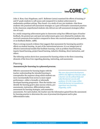 John A. Ross, Gary Hogaboam, and C. Rolheiser (2002) examined the effects of training 5th
and 6th grade students to self-assess and compared it to student achievement in
mathematics problem solving. They found—in a study of over 500 students—that those
students who practiced self assessment strategies as a part of formative assessment practices
in the classroom outperformed students who did not use self-assessment strategies (effect
size of 0.40).
In a study comparing achievement gains in classrooms using four different types of teacher
feedback, the greatest pre-and post-test achievement gains were obtained by students who
received comments from teachers compared to those who received numerical grades, praise,
or no feedback (Butler, 1988).
There is strong research evidence that suggests that assessment for learning has positive
effects on student learning. As part of the instructional process, it is an integral part of
effective instructional models that facilitate learning, such as problem-based learning,
inquiry-based learning, project-based learning, inductive thinking, direct instruction, and
others.
The following section shows how assessment for learning relates to the three connecting
elements of the Iowa Core regarding planning, instructing, and assessment.



Assessment for learning is a planned process.

Effective assessment for learning begins with the
teacher understanding the intended learning to            The zone of proximal development
conceptualize the sequence along which students can       (ZPD) is the difference between what
                                                          a learner can do without help and
move incrementally from novice to more expert
                                                          what the learner can do with
performance—either a formally or informally               guidance. It is the range within
developed learning progression. Then the teacher can      which the learner is in position to
identify the learning goal to plan success criteria, pre- experience new learning.
assessments, instruction, differentiation tasks,          (Vygotsky, 1978)
assessment for learning strategies, and summative
assessments. For each student, the teacher uses the information gained from the assessment
for learning practice to determine the zone of proximal development and to plan
differentiation tasks.
 