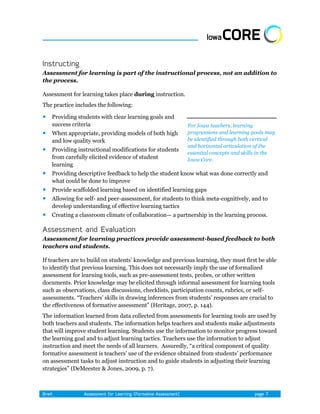 Assessment for learning is part of the instructional process, not an addition to
the process.

Assessment for learning takes place during instruction.
The practice includes the following:

   Providing students with clear learning goals and
    success criteria                                      For Iowa teachers, learning
   When appropriate, providing models of both high       progressions and learning goals may
    and low quality work                                  be identified through both vertical
                                                          and horizontal articulation of the
   Providing instructional modifications for students
                                                          essential concepts and skills in the
    from carefully elicited evidence of student           Iowa Core.
    learning
   Providing descriptive feedback to help the student know what was done correctly and
    what could be done to improve
   Provide scaffolded learning based on identified learning gaps
   Allowing for self- and peer-assessment, for students to think meta-cognitively, and to
    develop understanding of effective learning tactics
   Creating a classroom climate of collaboration— a partnership in the learning process.



Assessment for learning practices provide assessment-based feedback to both
teachers and students.

If teachers are to build on students’ knowledge and previous learning, they must first be able
to identify that previous learning. This does not necessarily imply the use of formalized
assessment for learning tools, such as pre-assessment tests, probes, or other written
documents. Prior knowledge may be elicited through informal assessment for learning tools
such as observations, class discussions, checklists, participation counts, rubrics, or self-
assessments. ―Teachers’ skills in drawing inferences from students’ responses are crucial to
the effectiveness of formative assessment‖ (Heritage, 2007, p. 144).
The information learned from data collected from assessments for learning tools are used by
both teachers and students. The information helps teachers and students make adjustments
that will improve student learning. Students use the information to monitor progress toward
the learning goal and to adjust learning tactics. Teachers use the information to adjust
instruction and meet the needs of all learners. Assuredly, ―a critical component of quality
formative assessment is teachers’ use of the evidence obtained from students’ performance
on assessment tasks to adjust instruction and to guide students in adjusting their learning
strategies‖ (DeMeester & Jones, 2009, p. 7).
 