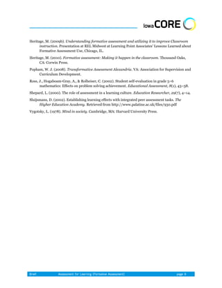 Heritage, M. (2009b). Understanding formative assessment and utilizing it to improve Classroom
      instruction. Presentation at REL Midwest at Learning Point Associates’ Lessons Learned about
      Formative Assessment Use, Chicago, IL.
Heritage, M. (2010). Formative assessment: Making it happen in the classroom. Thousand Oaks,
      CA: Corwin Press.
Popham, W. J. (2008). Transformative Assessment Alexandria. VA: Association for Supervision and
     Curriculum Development.
Ross, J., Hogaboam-Gray, A., & Rolheiser, C. (2002). Student self-evaluation in grade 5–6
      mathematics: Effects on problem solving achievement. Educational Assessment, 8(1), 43–58.
Shepard, L. (2000). The role of assessment in a learning culture. Education Researcher, 29(7), 4–14.
Sluijsmans, D. (2002). Establishing learning effects with integrated peer assessment tasks. The
      Higher Education Academy. Retrieved from http://www.palatine.ac.uk/files/930.pdf
Vygotsky, L. (1978). Mind in society. Cambridge, MA: Harvard University Press.
 