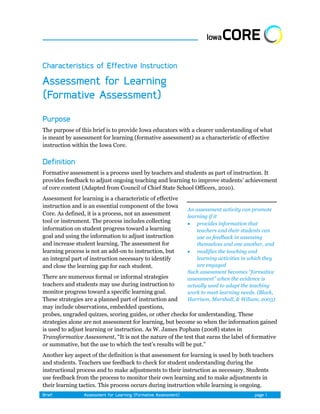 The purpose of this brief is to provide Iowa educators with a clearer understanding of what
is meant by assessment for learning (formative assessment) as a characteristic of effective
instruction within the Iowa Core.



Formative assessment is a process used by teachers and students as part of instruction. It
provides feedback to adjust ongoing teaching and learning to improve students’ achievement
of core content (Adapted from Council of Chief State School Officers, 2010).
Assessment for learning is a characteristic of effective
instruction and is an essential component of the Iowa
                                                           An assessment activity can promote
Core. As defined, it is a process, not an assessment       learning if it
tool or instrument. The process includes collecting         provides information that
information on student progress toward a learning              teachers and their students can
goal and using the information to adjust instruction           use as feedback in assessing
and increase student learning. The assessment for              themselves and one another, and
learning process is not an add-on to instruction, but       modifies the teaching and
an integral part of instruction necessary to identify          learning activities in which they
and close the learning gap for each student.                   are engaged
                                                           Such assessment becomes “formative
There are numerous formal or informal strategies           assessment” when the evidence is
teachers and students may use during instruction to        actually used to adapt the teaching
monitor progress toward a specific learning goal.          work to meet learning needs. (Black,
These strategies are a planned part of instruction and     Harrison, Marshall, & Wiliam, 2003)
may include observations, embedded questions,
probes, ungraded quizzes, scoring guides, or other checks for understanding. These
strategies alone are not assessment for learning, but become so when the information gained
is used to adjust learning or instruction. As W. James Popham (2008) states in
Transformative Assessment, ―It is not the nature of the test that earns the label of formative
or summative, but the use to which the test’s results will be put.‖
Another key aspect of the definition is that assessment for learning is used by both teachers
and students. Teachers use feedback to check for student understanding during the
instructional process and to make adjustments to their instruction as necessary. Students
use feedback from the process to monitor their own learning and to make adjustments in
their learning tactics. This process occurs during instruction while learning is ongoing.
 