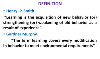 DEFINITION
• Henry .P. Smith
“Learning is the acquisition of new behavior (or)
strengthening (or) weakening of old behavior as a
result of experience”.
• Gardner Murphy
“The term learning covers every modification
in behavior to meet environmental requirements”
 
