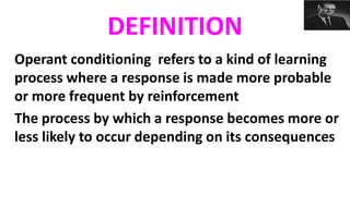 DEFINITION
Operant conditioning refers to a kind of learning
process where a response is made more probable
or more frequent by reinforcement
The process by which a response becomes more or
less likely to occur depending on its consequences
 