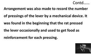 Contd……
Arrangement was also made to record the number
of pressings of the lever by a mechanical device. It
was found in the beginning that the rat pressed
the lever occasionally and used to get food as
reinforcement for each pressing.
 