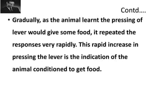 Contd….
• Gradually, as the animal learnt the pressing of
lever would give some food, it repeated the
responses very rapidly. This rapid increase in
pressing the lever is the indication of the
animal conditioned to get food.
 
