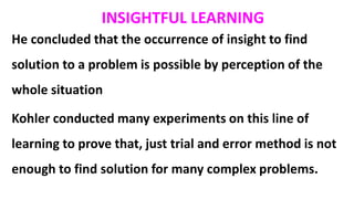 He concluded that the occurrence of insight to find
solution to a problem is possible by perception of the
whole situation
Kohler conducted many experiments on this line of
learning to prove that, just trial and error method is not
enough to find solution for many complex problems.
INSIGHTFUL LEARNING
 