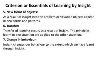 Criterion or Essentials of Learning by Insight
5. New forms of objects:
As a result of insight into the problem or situation objects appear
in new forms and patterns.
6. Transfer:
Transfer of learning occurs as a result of insight. The principles
learnt in one situation are applied to the other situation.
7. Change in behaviour:
Insight changes our behaviour to the extent which we have learnt
through insight.
 