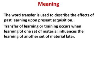 Meaning
The word transfer is used to describe the effects of
past learning upon present acquisition.
Transfer of learning or training occurs when
learning of one set of material influences the
learning of another set of material later.
 