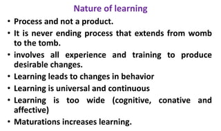 Nature of learning
• Process and not a product.
• It is never ending process that extends from womb
to the tomb.
• involves all experience and training to produce
desirable changes.
• Learning leads to changes in behavior
• Learning is universal and continuous
• Learning is too wide (cognitive, conative and
affective)
• Maturations increases learning.
 