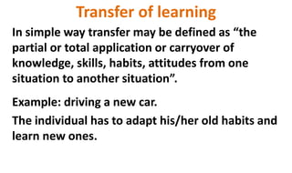 Transfer of learning
In simple way transfer may be defined as “the
partial or total application or carryover of
knowledge, skills, habits, attitudes from one
situation to another situation”.
Example: driving a new car.
The individual has to adapt his/her old habits and
learn new ones.
 