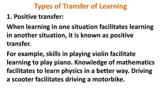 Types of Transfer of Learning
1. Positive transfer:
When learning in one situation facilitates learning
in another situation, it is known as positive
transfer.
For example, skills in playing violin facilitate
learning to play piano. Knowledge of mathematics
facilitates to learn physics in a better way. Driving
a scooter facilitates driving a motorbike.
 