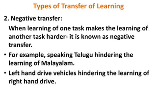 Types of Transfer of Learning
2. Negative transfer:
When learning of one task makes the learning of
another task harder- it is known as negative
transfer.
• For example, speaking Telugu hindering the
learning of Malayalam.
• Left hand drive vehicles hindering the learning of
right hand drive.
 